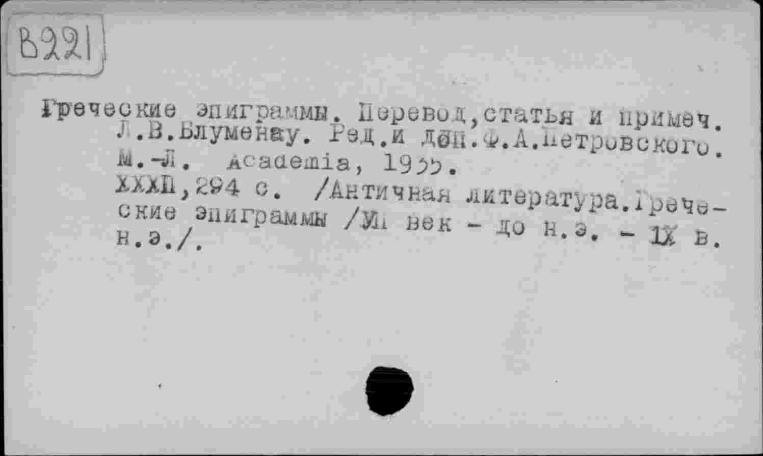 ﻿bU
Греческие эпиграммы. Перевил,статья и примеч J.В.Ьлуменау. Рад.и дец.ф.А.Петровского * М.-л. Acaaemia, 19^9.
ХХЛП,294 с. /Античная литература.!рече-ские эпиграммы /Иі век - до н э - iv о и. э. /.	* * АЛ В.